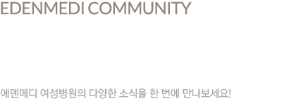 edenmedi community 에덴메디 커뮤니티 에덴메디 여성병원의 다양한 소식을 한 번에 만나보세요!