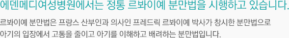 에덴메디여성병원에서는 정통 르봐이예 분만법을 시행하고 있습니다. 르봐이예 분만법은 프랑스 산부인과 의사인 프레드릭 르봐이예 박사가 창시한 분만법으로 아기의 입장에서 고통을 최소화하고 아기를 이해하고 배려하는 분만법입니다.