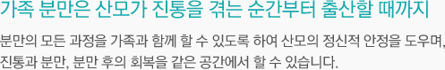 가족 분만은 산모가 진통을 겪는 순간부터 출산할 때까지 분만의 모든 과정을 가족과 함께 할 수 도록 하여 산모의 정신적 안정을 도우며, 진통과 분만, 분만 후의 회복을 같은 공간에서 할 수 있습니다.