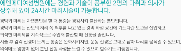 에덴메디여성병원에는 경험과 기술이 풍부한 2명의 마취과 의사가
	상주해 있어 24시간 무통시술이 가능합니다. 무통분만으로 알려진‘경막외 마취’는 자연분만을 할 때 통증을 경감시켜 출산하는 분만입니다. 경막외 마취는 산모의 허리 쪽 척추를 싸고 있는 경막 바깥 공간에 가느다란 도관을 삽입하고
	희석한 마취제를 지속적으로 주입해 출산할 때 진통을 줄입니다.시술 후 감각 신경이 느끼는 통증은 완화시키지만, 운동 신경은 그대로 남아 다리를 움직일 수 있으며, 의식에도 영향이 없어 분만 진행 과정을 느낄 수 있으며 힘주기도 가능합니다.