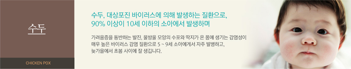 수두 - 수두, 대상포진 바이러스에 의해 발생하는 질환으로, 90% 이상이 10세 이하의 소아에서 발생하며 가려움증을 동반하는 발진, 물방울 모양의 수포와 딱지가 온 몸에 생기는 감염성이 매우 높은 바이러스 감염 질환으로 5~9세 소아에게서 자주 발병하고, 늦가을에서 초봄 사이에 잘 생깁니다.