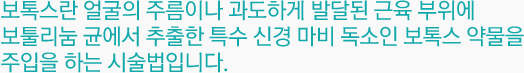 보톡스란 얼굴의 주름이나 과도하게 발달된 근육 부위에 보툴리눔 균에서 추출한 특수 신경 마비 독소인 보톡스 약물을 주입을 하는 시술법입니다.