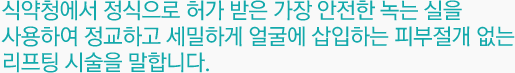 식약청에서 정식으로 허가 받은 가장 안전한 녹는 실을 사용하여 정교하고 세밀하게 얼굴에 삽입하는 피부절개 없는 리프팅 시술을 말합니다.