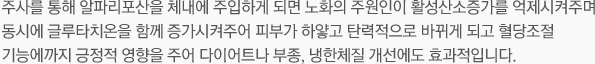 주사를 통해 알파리포산을 체내에 주입하게 되면 노화의 주원인이 활성산소증가를 억제시켜주며 동시에 글루타치온을 함께 증가시켜주어 피부가 하얗고 탄력적으로 바뀌게 되고 혈당조절 기능에까지 긍정적 영향을 주어 다이어트나 부종, 냉한체질 개선에도 효과적입니다. 