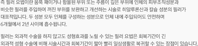 즉 필러 요법이란 움푹 패이거나 함몰된 부위 또는 주름이 깊은 부위에 인체의 피부조직성분과 비슷한 필러를 주입하여 꺼진 부위를 보완하고 개선하는 시술로 히알루론산과 칼슘 성분의 필러가 대표적입니다. 두 성분 모두 인체를 구성하는 성분으로 인체 내에 주입되어도 안전하며 6개월에서 2년 사이에 흡수됩니다. 필러는 외과적 수술을 하지 않고도 성형효과를 노릴 수 있는 필러 요법은 회복기간이 긴 외과적 성형 수술에 비해 시술시간과 회복기간이 짧아 빨리 일상생활로 복귀할 수 있는 장점이 있습니다. 